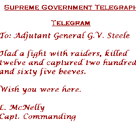 "Supreme Government Telegraph. Telegram. To: Adjutant General G. V. Steele. Had a fight with raiders, killed twelve and capture two hundred and sixty five beeves. Wish you were here. L. McNelly Capt. Commanding"