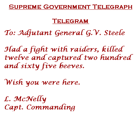 "Supreme Government Telegraph. Telegram. To: Adjutant General G. V. Steele. Had a fight with raiders, killed twelve and capture two hundred and sixty five beeves. Wish you were here. L. McNelly Capt. Commanding"